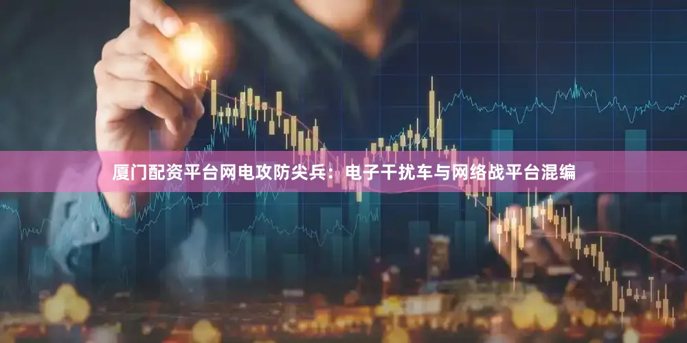 厦门配资平台网电攻防尖兵：电子干扰车与网络战平台混编