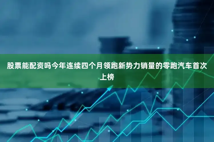 股票能配资吗今年连续四个月领跑新势力销量的零跑汽车首次上榜
