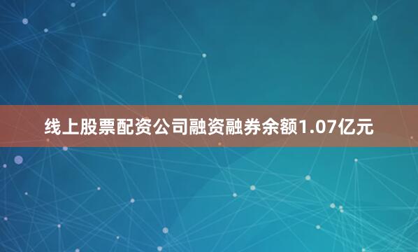 线上股票配资公司融资融券余额1.07亿元