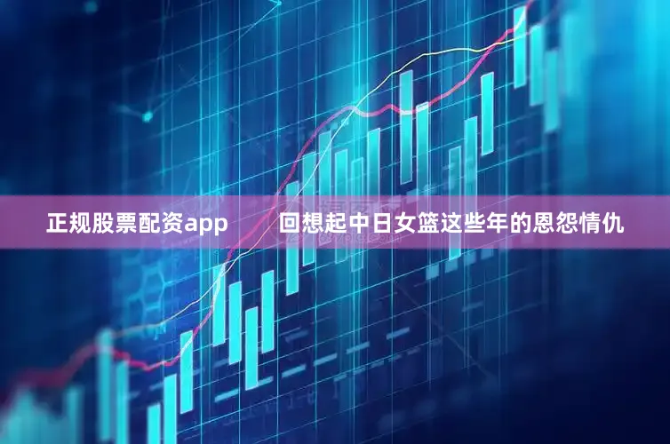 正规股票配资app        回想起中日女篮这些年的恩怨情仇