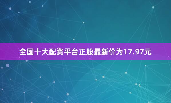 全国十大配资平台正股最新价为17.97元