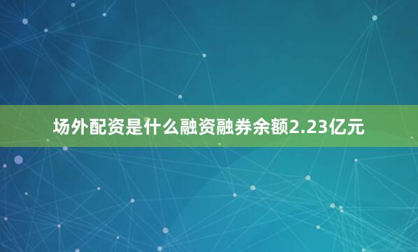 场外配资是什么融资融券余额2.23亿元